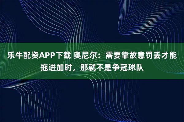 乐牛配资APP下载 奥尼尔：需要靠故意罚丢才能拖进加时，那就不是争冠球队