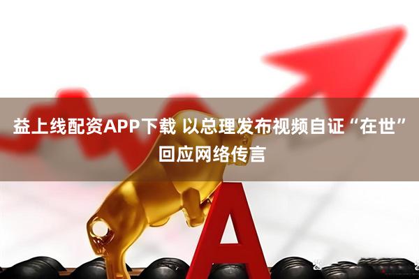 益上线配资APP下载 以总理发布视频自证“在世” 回应网络传言