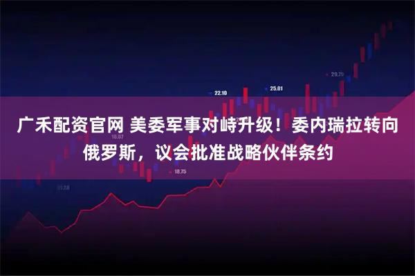 广禾配资官网 美委军事对峙升级！委内瑞拉转向俄罗斯，议会批准战略伙伴条约