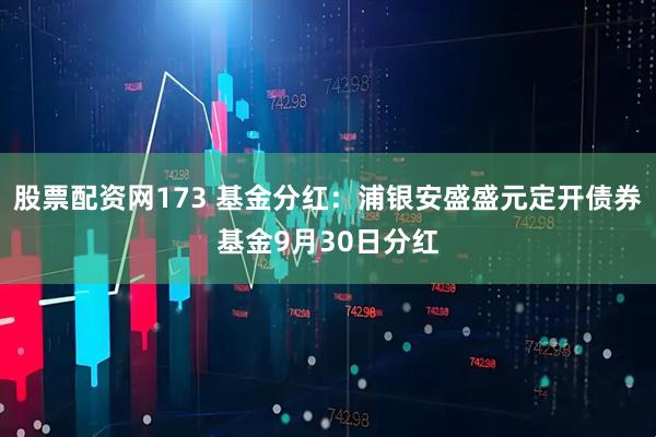 股票配资网173 基金分红：浦银安盛盛元定开债券基金9月30日分红