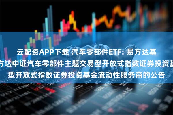 云配资APP下载 汽车零部件ETF: 易方达基金管理有限公司关于易方达中证汽车零部件主题交易型开放式指数证券投资基金流动性服务商的公告