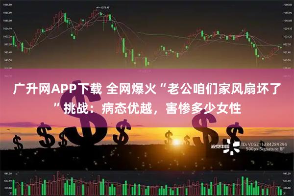 广升网APP下载 全网爆火“老公咱们家风扇坏了”挑战：病态优越，害惨多少女性