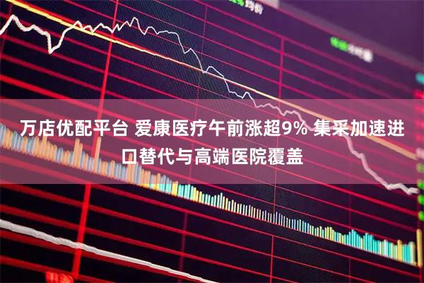 万店优配平台 爱康医疗午前涨超9% 集采加速进口替代与高端医院覆盖