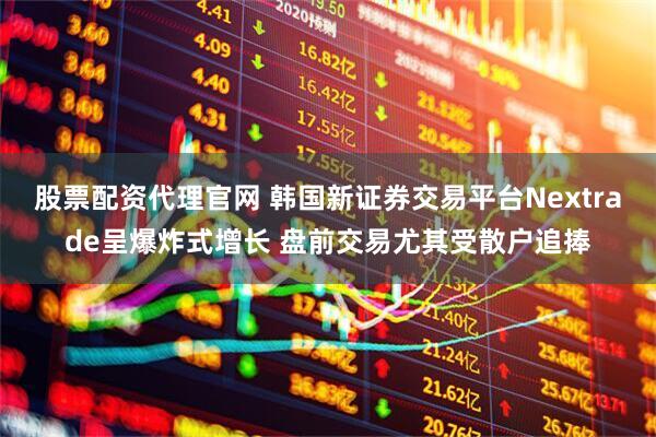 股票配资代理官网 韩国新证券交易平台Nextrade呈爆炸式增长 盘前交易尤其受散户追捧