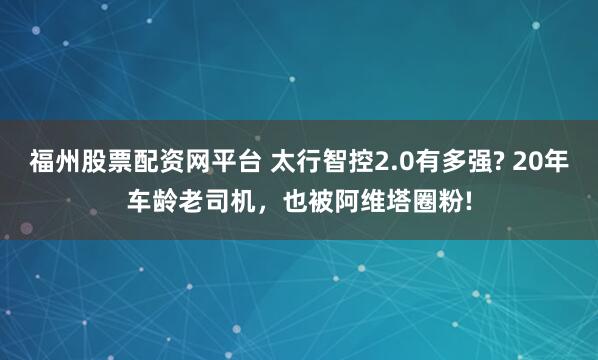 福州股票配资网平台 太行智控2.0有多强? 20年车龄老司机，也被阿维塔圈粉!