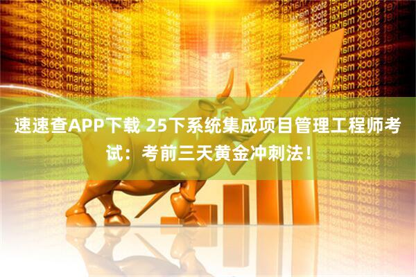 速速查APP下载 25下系统集成项目管理工程师考试：考前三天黄金冲刺法！