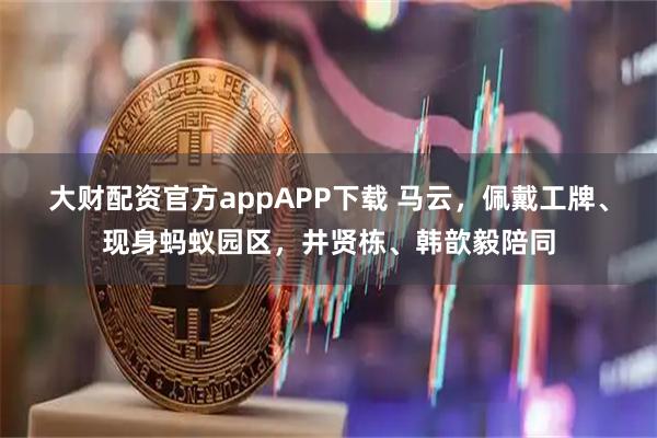 大财配资官方appAPP下载 马云，佩戴工牌、现身蚂蚁园区，井贤栋、韩歆毅陪同