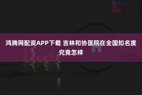 鸿腾网配资APP下载 吉林和协医院在全国知名度究竟怎样