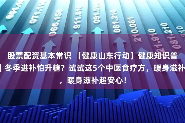 股票配资基本常识 【健康山东行动】健康知识普及行动｜冬季进补怕升糖？试试这5个中医食疗方，暖身滋补超安心！