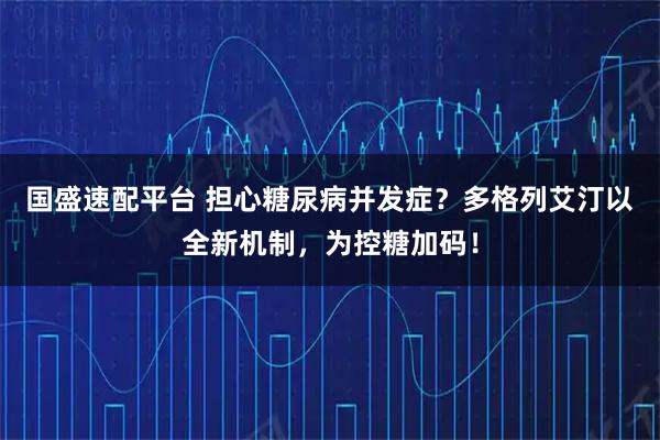 国盛速配平台 担心糖尿病并发症？多格列艾汀以全新机制，为控糖加码！