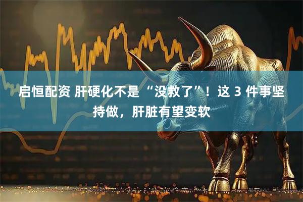 启恒配资 肝硬化不是 “没救了”！这 3 件事坚持做，肝脏有望变软