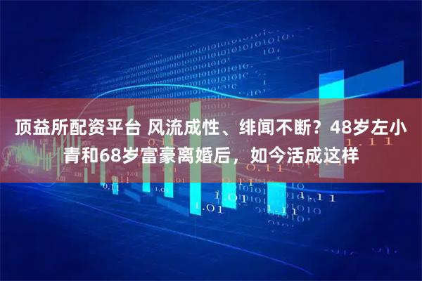顶益所配资平台 风流成性、绯闻不断？48岁左小青和68岁富豪离婚后，如今活成这样