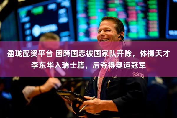 盈珑配资平台 因跨国恋被国家队开除，体操天才李东华入瑞士籍，后夺得奥运冠军