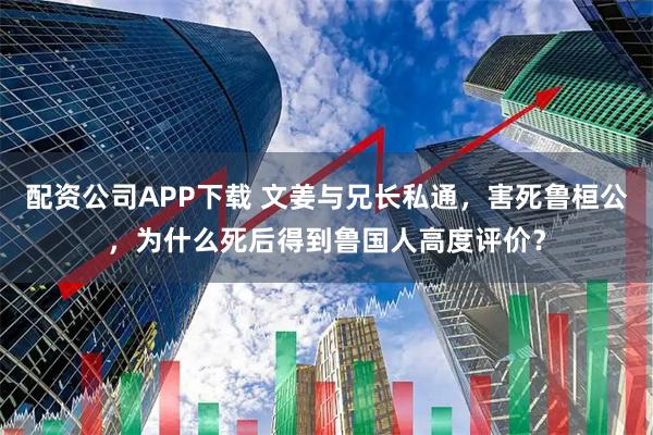 配资公司APP下载 文姜与兄长私通，害死鲁桓公，为什么死后得到鲁国人高度评价？