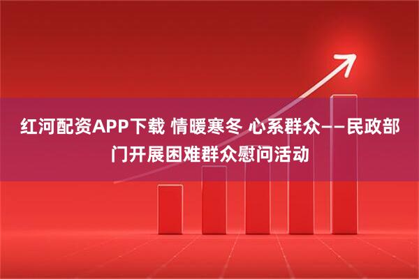 红河配资APP下载 情暖寒冬 心系群众——民政部门开展困难群众慰问活动