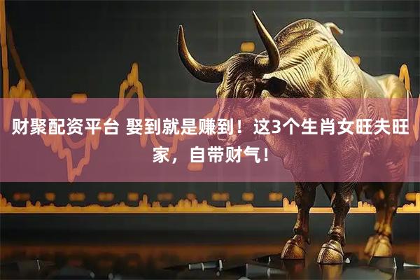 财聚配资平台 娶到就是赚到！这3个生肖女旺夫旺家，自带财气！
