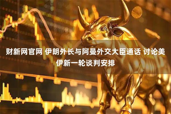 财新网官网 伊朗外长与阿曼外交大臣通话 讨论美伊新一轮谈判安排