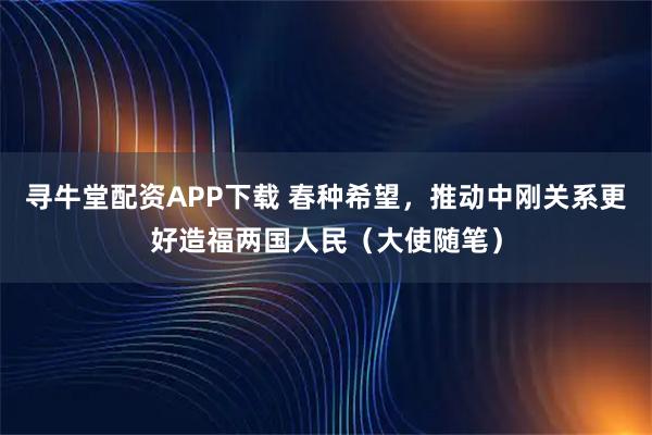 寻牛堂配资APP下载 春种希望，推动中刚关系更好造福两国人民（大使随笔）