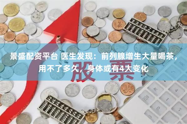 景盛配资平台 医生发现：前列腺增生大量喝茶，用不了多久，身体或有4大变化