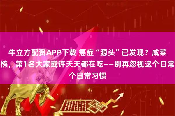 牛立方配资APP下载 癌症“源头”已发现？咸菜没上榜，第1名大家或许天天都在吃——别再忽视这个日常习惯