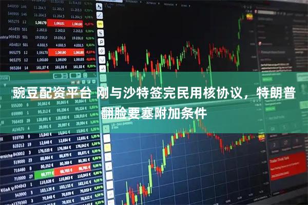 豌豆配资平台 刚与沙特签完民用核协议，特朗普翻脸要塞附加条件