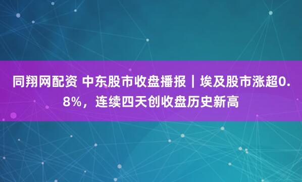 同翔网配资 中东股市收盘播报｜埃及股市涨超0.8%，连续四天创收盘历史新高
