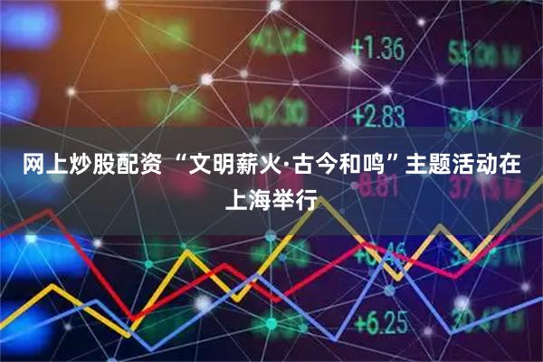 网上炒股配资 “文明薪火·古今和鸣”主题活动在上海举行