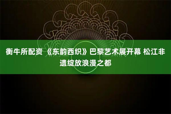 衡牛所配资 《东韵西织》巴黎艺术展开幕 松江非遗绽放浪漫之都